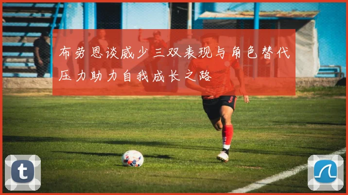 布劳恩谈威少三双表现与角色替代压力助力自我成长之路