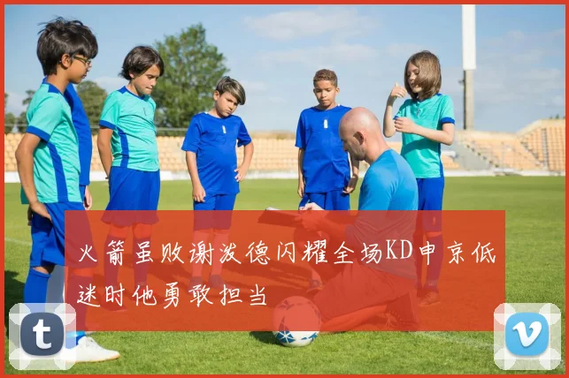 火箭虽败谢泼德闪耀全场KD申京低迷时他勇敢担当