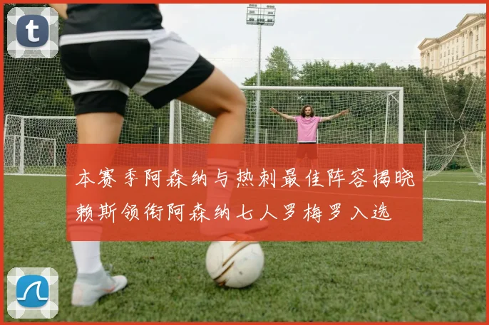 本赛季阿森纳与热刺最佳阵容揭晓赖斯领衔阿森纳七人罗梅罗入选