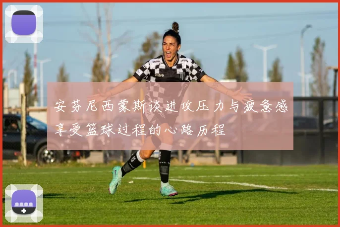 安芬尼西蒙斯谈进攻压力与疲惫感享受篮球过程的心路历程