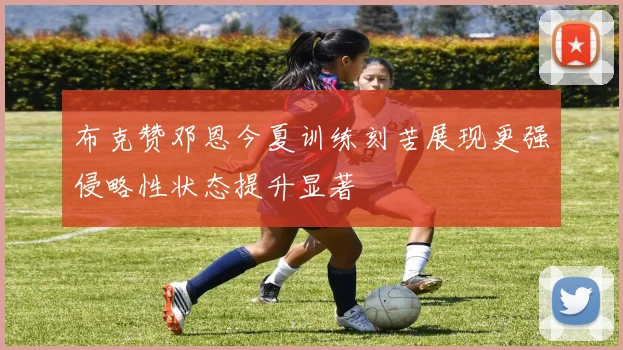 布克赞邓恩今夏训练刻苦展现更强侵略性状态提升显著