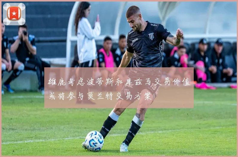 雄鹿考虑波蒂斯和库兹马交易价值或将参与莫兰特交易方案