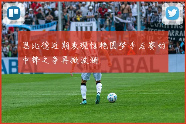 恩比德近期表现惊艳圆梦季后赛的中锋之争再掀波澜