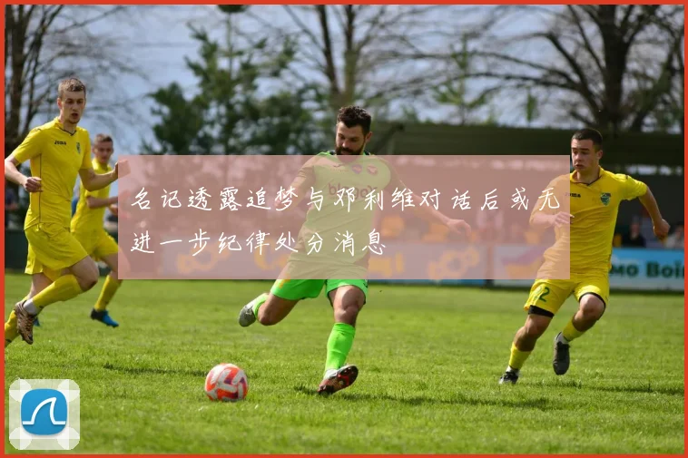 名记透露追梦与邓利维对话后或无进一步纪律处分消息