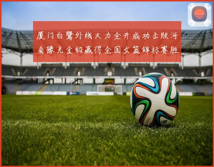厦门白鹭外线火力全开成功击败河南豫光金铅赢得全国女篮锦标赛胜利