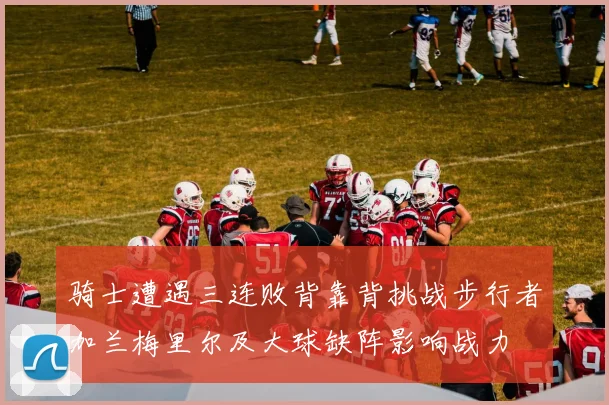 骑士遭遇三连败背靠背挑战步行者加兰梅里尔及大球缺阵影响战力