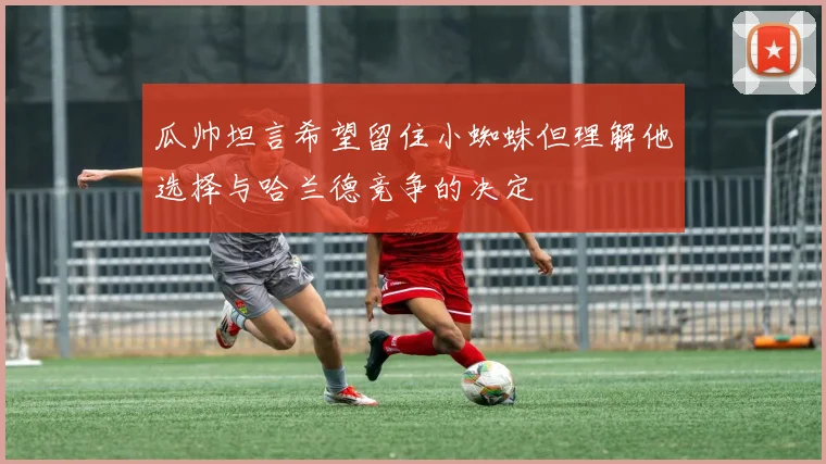 瓜帅坦言希望留住小蜘蛛但理解他选择与哈兰德竞争的决定