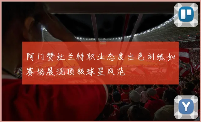阿门赞杜兰特职业态度出色训练如赛场展现顶级球星风范