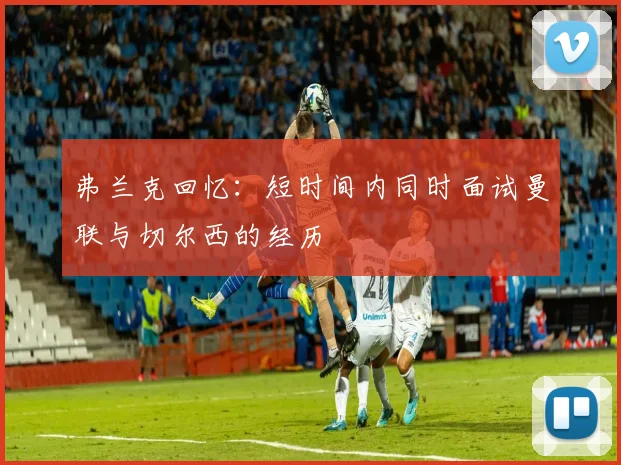 弗兰克回忆：短时间内同时面试曼联与切尔西的经历