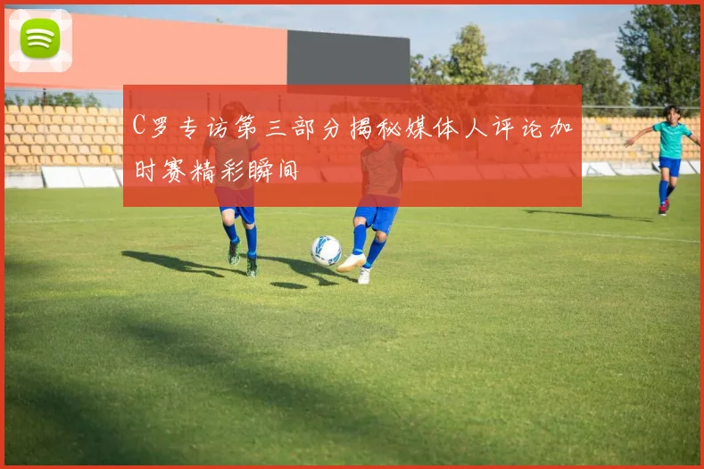 C罗专访第三部分揭秘媒体人评论加时赛精彩瞬间