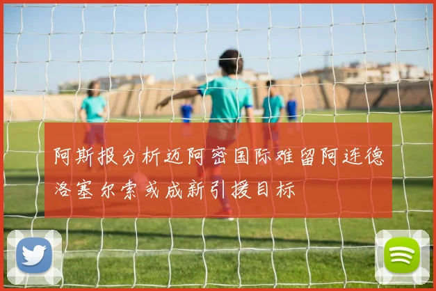 阿斯报分析迈阿密国际难留阿连德洛塞尔索或成新引援目标