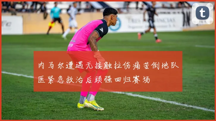 内马尔遭遇无接触拉伤痛苦倒地队医紧急救治后顽强回归赛场