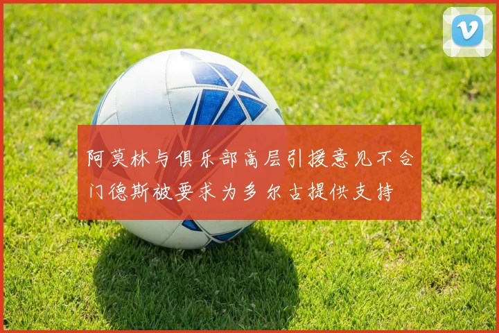 阿莫林与俱乐部高层引援意见不合门德斯被要求为多尔古提供支持