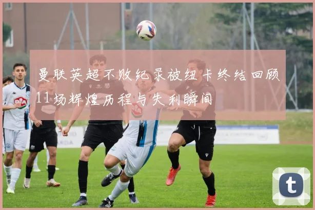 曼联英超不败纪录被纽卡终结回顾11场辉煌历程与失利瞬间