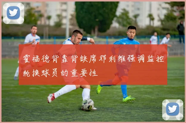 霍福德背靠背缺席邓利维强调监控轮换球员的重要性