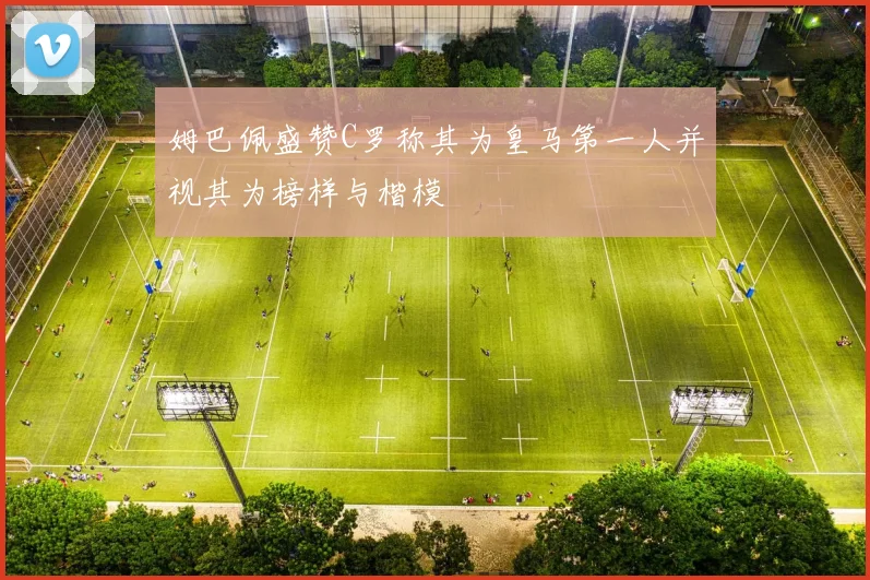 姆巴佩盛赞C罗称其为皇马第一人并视其为榜样与楷模
