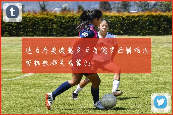 迪马济奥透露罗马与德罗西解约或将执教都灵或蒙扎