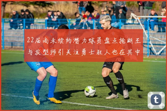 22届尚未续约潜力球员盘点抢断王与发型师引关注勇士狂人也在其中