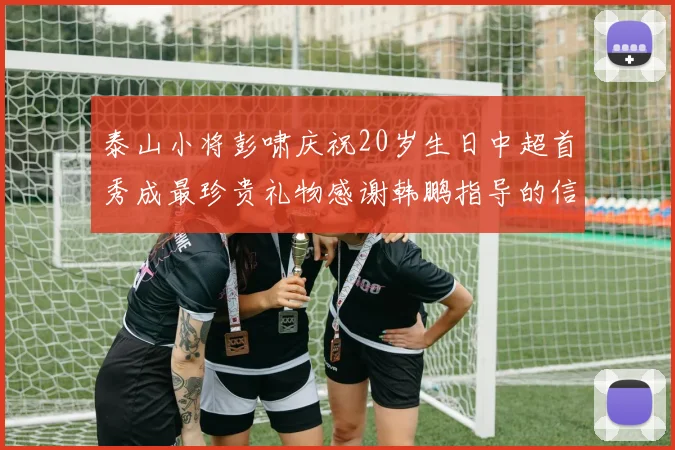 泰山小将彭啸庆祝20岁生日中超首秀成最珍贵礼物感谢韩鹏指导的信任与支持