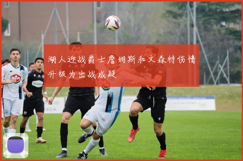 湖人迎战爵士詹姆斯和文森特伤情升级为出战成疑