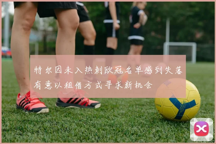特尔因未入热刺欧冠名单感到失落有意以租借方式寻求新机会